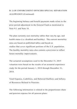 B. LAW ENFORCEMENT OFFICERS SPECIAL SEPARATION
ALLOWANCE (Continued)
The beginning balance and benefit payments made relate to the
prior period adjustment in the General Fund as mentioned in
Note 9.I. and Note 16.
The plan currently uses mortality tables that vary by age, and
health status (i.e. disabled and healthy). The current mortaliity
rates are based on published tables and based on
studies that cover significant portions of the U.S. population.
The healthy mortality rates also contain a provision to reflect
future mortality improvements.
The actuarial assumptions used in the December 31, 2015
valuation were based on the results of an actuarial experience
study for the period January 1, 2010 through December 31,
2014.
Total Expense, Liabilities, and Deferred Outflows and Inflows
of Resources Related to Pensions
The following information is related to the proportionate share
and pension expense for all pension plans:
 