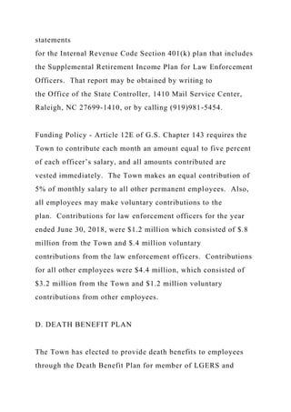 statements
for the Internal Revenue Code Section 401(k) plan that includes
the Supplemental Retirement Income Plan for Law Enforcement
Officers. That report may be obtained by writing to
the Office of the State Controller, 1410 Mail Service Center,
Raleigh, NC 27699-1410, or by calling (919)981-5454.
Funding Policy - Article 12E of G.S. Chapter 143 requires the
Town to contribute each month an amount equal to five percent
of each officer’s salary, and all amounts contributed are
vested immediately. The Town makes an equal contribution of
5% of monthly salary to all other permanent employees. Also,
all employees may make voluntary contributions to the
plan. Contributions for law enforcement officers for the year
ended June 30, 2018, were $1.2 million which consisted of $.8
million from the Town and $.4 million voluntary
contributions from the law enforcement officers. Contributions
for all other employees were $4.4 million, which consisted of
$3.2 million from the Town and $1.2 million voluntary
contributions from other employees.
D. DEATH BENEFIT PLAN
The Town has elected to provide death benefits to employees
through the Death Benefit Plan for member of LGERS and
 