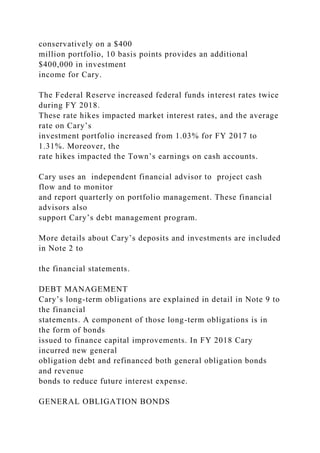 conservatively on a $400
million portfolio, 10 basis points provides an additional
$400,000 in investment
income for Cary.
The Federal Reserve increased federal funds interest rates twice
during FY 2018.
These rate hikes impacted market interest rates, and the average
rate on Cary’s
investment portfolio increased from 1.03% for FY 2017 to
1.31%. Moreover, the
rate hikes impacted the Town’s earnings on cash accounts.
Cary uses an independent financial advisor to project cash
flow and to monitor
and report quarterly on portfolio management. These financial
advisors also
support Cary’s debt management program.
More details about Cary’s deposits and investments are included
in Note 2 to
the financial statements.
DEBT MANAGEMENT
Cary’s long-term obligations are explained in detail in Note 9 to
the financial
statements. A component of those long-term obligations is in
the form of bonds
issued to finance capital improvements. In FY 2018 Cary
incurred new general
obligation debt and refinanced both general obligation bonds
and revenue
bonds to reduce future interest expense.
GENERAL OBLIGATION BONDS
 