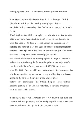 through group-term life insurance from a private provider.
Plan Description - The Death Benefit Plan through LGERS
(Death Benefit Plan) is a multiple-employer, State-
administered, cost-sharing plan funded on a one-year term cost
basis.
The beneficiaries of those employees who die in active service
after one year of contributing membership in the System, or
who die within 180 days after retirement or termination of
service and have at least one year of contributing membership
service in the System at the time of death are eligible for death
benefits. Lump sum death benefit payments to
beneficiaries are equal to the employee’s 12 highest month’s
salary in a row during the 24 months prior to the employee’s
death, but the benefit may not exceed $50,000 or be less
than $25,000. For the additional group-term life insurance plan,
the Town provides at no cost coverage to all active employees
working 20 or more hours per week at one times
salary (up to maximum of $250,000). Employees can further
elect to participate in various voluntary insurance programs
with no cost to the Town.
Funding Policy – For the Death Benefit Plan, contributions are
determined as a percentage of monthly payroll, based upon rates
established annually by the State. Separate rates
 