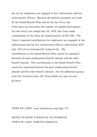 are set for employees not engaged in law enforcement and law
enforcement officers. Because the benefit payments are made
by the Death Benefit Plan and not by the Town, the
Town does not determine the number of eligible participants.
For the fiscal year ended June 30, 2018, the Town made
contributions to the State for death benefits of $52,500. The
Town’s required contributions for employees not engaged in law
enforcement and for law enforcement officers represented .05%
and .14% of covered payroll, respectively. The
contributions to the Death Benefit Plan cannot be separated
between the post-employment benefit amount and the other
benefit amount. The contributions to the Death Benefit Plan
cannot be separated between the post-employment benefit
amount and the other benefit amount. For the additional group-
term life insurance plan, the Town funds on a pay-as-you-
go basis.
TOWN OF CARY www.townofcary.org Page 133
NOTES TO BASIC FINANCIAL STATEMENTS
TOWN OF CARY, NORTH CAROLINA
 