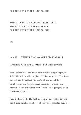 FOR THE YEAR ENDED JUNE 30, 2018
NOTES TO BASIC FINANCIAL STATEMENTS
TOWN OF CARY, NORTH CAROLINA
FOR THE YEAR ENDED JUNE 30, 2018
133
Note 12 PENSION PLAN and OPEB OBLIGATIONS
E. OTHER POST-EMPLOYMENT BENEFITS (OPEB)
Plan Description - The Town administers a single-employer
defined benefit healthcare plan (“the health plan”). The Town
Council has the authority to establish and amend the
benefit terms and financing requirements. No assets are
accumulated in a trust that meet the criteria in paragraph 4 of
GASB statement 75.
Benefits Provided - The health plan provides post-retirement
health care benefits to retirees of the Town, provided they meet
 