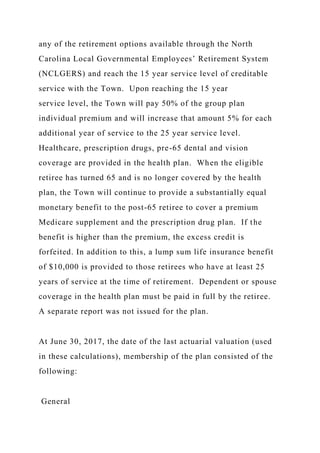 any of the retirement options available through the North
Carolina Local Governmental Employees’ Retirement System
(NCLGERS) and reach the 15 year service level of creditable
service with the Town. Upon reaching the 15 year
service level, the Town will pay 50% of the group plan
individual premium and will increase that amount 5% for each
additional year of service to the 25 year service level.
Healthcare, prescription drugs, pre-65 dental and vision
coverage are provided in the health plan. When the eligible
retiree has turned 65 and is no longer covered by the health
plan, the Town will continue to provide a substantially equal
monetary benefit to the post-65 retiree to cover a premium
Medicare supplement and the prescription drug plan. If the
benefit is higher than the premium, the excess credit is
forfeited. In addition to this, a lump sum life insurance benefit
of $10,000 is provided to those retirees who have at least 25
years of service at the time of retirement. Dependent or spouse
coverage in the health plan must be paid in full by the retiree.
A separate report was not issued for the plan.
At June 30, 2017, the date of the last actuarial valuation (used
in these calculations), membership of the plan consisted of the
following:
General
 