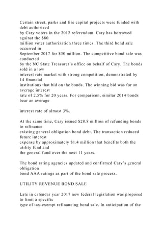 Certain street, parks and fire capital projects were funded with
debt authorized
by Cary voters in the 2012 referendum. Cary has borrowed
against the $80
million voter authorization three times. The third bond sale
occurred in
September 2017 for $30 million. The competitive bond sale was
conducted
by the NC State Treasurer’s office on behalf of Cary. The bonds
sold in a low
interest rate market with strong competition, demonstrated by
14 financial
institutions that bid on the bonds. The winning bid was for an
average interest
rate of 2.5% for 20 years. For comparison, similar 2014 bonds
bear an average
interest rate of almost 3%.
At the same time, Cary issued $28.8 million of refunding bonds
to refinance
existing general obligation bond debt. The transaction reduced
future interest
expense by approximately $1.4 million that benefits both the
utility fund and
the general fund over the next 11 years.
The bond rating agencies updated and confirmed Cary’s general
obligation
bond AAA ratings as part of the bond sale process.
UTILITY REVENUE BOND SALE
Late in calendar year 2017 new federal legislation was proposed
to limit a specific
type of tax-exempt refinancing bond sale. In anticipation of the
 