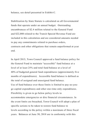 balance, see detail presented in Exhibit C.
Stabilization by State Statute is calculated on all Governmental
funds that operate under an annual budget. Outstanding
encumbrances of $2.4 million related to the General Fund
and $22,000 related to the Transit Special Revenue Fund are
included in this calculation and are considered amounts needed
to pay any commitments related to purchase orders,
contracts and other obligations that remain unperformed at year
end.
In April 2015, Town Council approved a fund balance policy for
the General Fund to maintain “accessible” fund balance at a
level of at least 25% and total fund balance at a level of
40% of budgeted general fund expenditures (approximately five
months of expenditures). Accessible fund balance is defined as
the total of assigned and unassigned fund balance.
Use of fund balance over these limits is limited to pay-as-you-
go capital expenditures and other one-time only expenditures.
Flexibility is given to go below policy levels to
accommodate emergencies or dire financial circumstances. In
the event limits are breached, Town Council will adopt a plan of
specific actions to be taken to restore fund balance to
levels according to the policy within a maximum of three fiscal
years. Balances at June 30, 2018 are in conformity with this
 