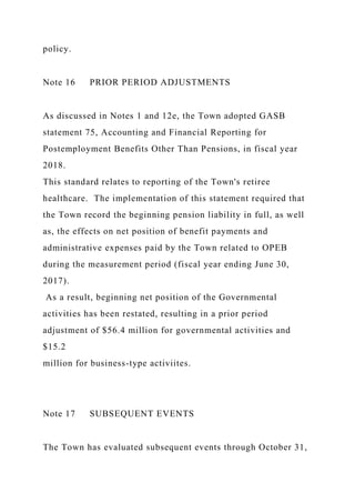 policy.
Note 16 PRIOR PERIOD ADJUSTMENTS
As discussed in Notes 1 and 12e, the Town adopted GASB
statement 75, Accounting and Financial Reporting for
Postemployment Benefits Other Than Pensions, in fiscal year
2018.
This standard relates to reporting of the Town's retiree
healthcare. The implementation of this statement required that
the Town record the beginning pension liability in full, as well
as, the effects on net position of benefit payments and
administrative expenses paid by the Town related to OPEB
during the measurement period (fiscal year ending June 30,
2017).
As a result, beginning net position of the Governmental
activities has been restated, resulting in a prior period
adjustment of $56.4 million for governmental activities and
$15.2
million for business-type activiites.
Note 17 SUBSEQUENT EVENTS
The Town has evaluated subsequent events through October 31,
 