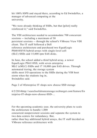 hit 100% IOPS and stayed there, according to Ed Swindelles, a
manager of advanced computing at the
university.
"We were already thinking of SSDs, but that [pilot] really
reinforced it," said Swindelles.
The VDI architecture needed to accommodate 700 concurrent
sessions -- including a maximum of 50
persistent sessions -- through the school's VMware View VDI
client. The IT staff followed a Dell
reference architecture and purchased two EqualLogic
PS6010XVS hybrid arrays with single-level cell
(SLC) SSDs and 15,000 rpm SAS disks.
In June, the school added a third hybrid array, a newer
EqualLogic PS6110XS, with seven enterprise
MLC (eMLC) SSDs and 17 10,000 rpm SAS drives. Through
automated tiering, the storage system
shifts most I/O operations to the SSDs during the VDI boot
storm when the students log in,
Swindelles said.
Page 2 of 4Enterprise IT shops now choose SSD storage
6/2/2014http://searchsolidstatestorage.techtarget.com/feature/En
terprise-IT-shops-now-choose-SSD-...
For the upcoming academic year, the university plans to scale
the architecture to handle 1,000
concurrent nonpersistent sessions and separate the system to
two data centers for redundancy. But,
rather than buy additional hybrid arrays, the IT staff decided on
VMware reference architecture with
 