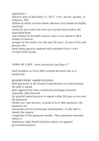 legislation’s
effective date of December 31, 2017, Cary moved quickly to
refinance $92
million of utility revenue bonds. Because Cary bonds are highly
rated and
relatively rare within the total tax-exempt bond market, the
negotiated bond
sale resulted in favorable interest rates. Cary locked in $8.6
million of interest
savings for the utility over the next 20 years. As part of the sale
process, the
bond rating agencies updated and confirmed Cary’s AAA
revenue bond ratings.
TOWN OF CARY www.townofcary.org Page 17
Staff members at Town Hall watched the bond sale as it
progressed.
BONDED DEBT AMORTIZATION
Debt payments in the General Fund decline over time because
the debt is repaid
more aggressively than a traditional mortgage structure.
Typically, debt incurred
for general capital projects is repaid within 20 years or less and
the payments
shrink over time because, instead of level debt payments, the
payments are
structured with level principal commitments. As the debt is
repaid, the interest
component of the payments shrinks. This repayment structure,
which is
mandatory under North Carolina statutes for general
government projects,
 