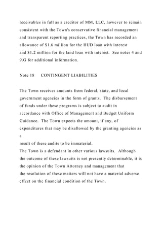 receivables in full as a creditor of MM, LLC, however to remain
consistent with the Town's conservative financial management
and transparent reporting practices, the Town has recorded an
allowance of $1.6 million for the HUD loan with interest
and $1.2 million for the land loan with interest. See notes 4 and
9.G for additional information.
Note 18 CONTINGENT LIABILITIES
The Town receives amounts from federal, state, and local
government agencies in the form of grants. The disbursement
of funds under these programs is subject to audit in
accordance with Office of Management and Budget Uniform
Guidance. The Town expects the amount, if any, of
expenditures that may be disallowed by the granting agencies as
a
result of these audits to be immaterial.
The Town is a defendant in other various lawsuits. Although
the outcome of these lawsuits is not presently determinable, it is
the opinion of the Town Attorney and management that
the resolution of these matters will not have a material adverse
effect on the financial condition of the Town.
 
