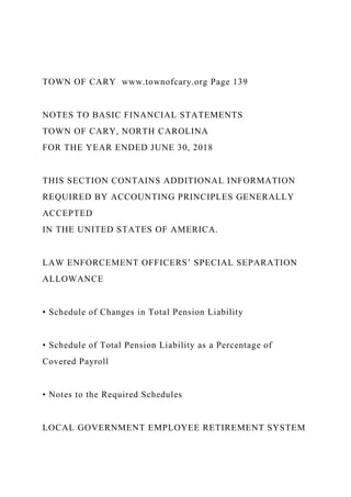 TOWN OF CARY www.townofcary.org Page 139
NOTES TO BASIC FINANCIAL STATEMENTS
TOWN OF CARY, NORTH CAROLINA
FOR THE YEAR ENDED JUNE 30, 2018
THIS SECTION CONTAINS ADDITIONAL INFORMATION
REQUIRED BY ACCOUNTING PRINCIPLES GENERALLY
ACCEPTED
IN THE UNITED STATES OF AMERICA.
LAW ENFORCEMENT OFFICERS’ SPECIAL SEPARATION
ALLOWANCE
• Schedule of Changes in Total Pension Liability
• Schedule of Total Pension Liability as a Percentage of
Covered Payroll
• Notes to the Required Schedules
LOCAL GOVERNMENT EMPLOYEE RETIREMENT SYSTEM
 