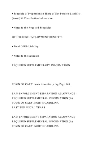• Schedule of Proportionate Share of Net Pension Liability
(Asset) & Contribution Information
• Notes to the Required Schedules
OTHER POST-EMPLOYMENT BENEFITS
• Total OPEB Liability
• Notes to the Schedule
REQUIRED SUPPLEMENTARY INFORMATION
TOWN OF CARY www.townofcary.org Page 140
LAW ENFORCEMENT SEPARATION ALLOWANCE
REQUIRED SUPPLEMENTAL INFORMATION (A)
TOWN OF CARY, NORTH CAROLINA
LAST TEN FISCAL YEARS
LAW ENFORCEMENT SEPARATION ALLOWANCE
REQUIRED SUPPLEMENTAL INFORMATION (A)
TOWN OF CARY, NORTH CAROLINA
 