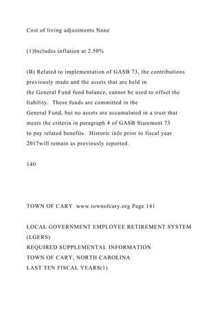 Cost of living adjustments None
(1)Includes inflation at 2.50%
(B) Related to implementation of GASB 73, the contributions
previously made and the assets that are held in
the General Fund fund balance, cannot be used to offset the
liability. These funds are committed in the
General Fund, but no assets are accumulated in a trust that
meets the criteria in paragraph 4 of GASB Statement 73
to pay related benefits. Historic info prior to fiscal year
2017will remain as previously reported.
140
TOWN OF CARY www.townofcary.org Page 141
LOCAL GOVERNMENT EMPLOYEE RETIREMENT SYSTEM
(LGERS)
REQUIRED SUPPLEMENTAL INFORMATION
TOWN OF CARY, NORTH CAROLINA
LAST TEN FISCAL YEARS(1)
 