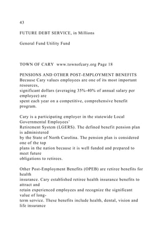 43
FUTURE DEBT SERVICE, in Millions
General Fund Utility Fund
TOWN OF CARY www.townofcary.org Page 18
PENSIONS AND OTHER POST-EMPLOYMENT BENEFITS
Because Cary values employees are one of its most important
resources,
significant dollars (averaging 35%-40% of annual salary per
employee) are
spent each year on a competitive, comprehensive benefit
program.
Cary is a participating employer in the statewide Local
Governmental Employees’
Retirement System (LGERS). The defined benefit pension plan
is administered
by the State of North Carolina. The pension plan is considered
one of the top
plans in the nation because it is well funded and prepared to
meet future
obligations to retirees.
Other Post-Employment Benefits (OPEB) are retiree benefits for
health
insurance. Cary established retiree health insurance benefits to
attract and
retain experienced employees and recognize the significant
value of long-
term service. These benefits include health, dental, vision and
life insurance
 