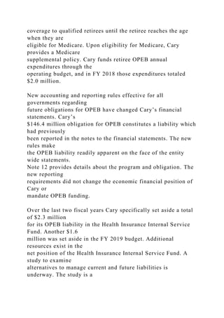 coverage to qualified retirees until the retiree reaches the age
when they are
eligible for Medicare. Upon eligibility for Medicare, Cary
provides a Medicare
supplemental policy. Cary funds retiree OPEB annual
expenditures through the
operating budget, and in FY 2018 those expenditures totaled
$2.0 million.
New accounting and reporting rules effective for all
governments regarding
future obligations for OPEB have changed Cary’s financial
statements. Cary’s
$146.4 million obligation for OPEB constitutes a liability which
had previously
been reported in the notes to the financial statements. The new
rules make
the OPEB liability readily apparent on the face of the entity
wide statements.
Note 12 provides details about the program and obligation. The
new reporting
requirements did not change the economic financial position of
Cary or
mandate OPEB funding.
Over the last two fiscal years Cary specifically set aside a total
of $2.3 million
for its OPEB liability in the Health Insurance Internal Service
Fund. Another $1.6
million was set aside in the FY 2019 budget. Additional
resources exist in the
net position of the Health Insurance Internal Service Fund. A
study to examine
alternatives to manage current and future liabilities is
underway. The study is a
 