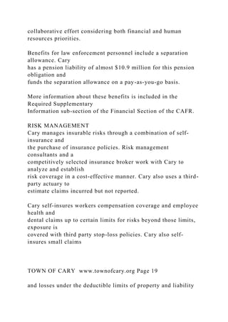 collaborative effort considering both financial and human
resources priorities.
Benefits for law enforcement personnel include a separation
allowance. Cary
has a pension liability of almost $10.9 million for this pension
obligation and
funds the separation allowance on a pay-as-you-go basis.
More information about these benefits is included in the
Required Supplementary
Information sub-section of the Financial Section of the CAFR.
RISK MANAGEMENT
Cary manages insurable risks through a combination of self-
insurance and
the purchase of insurance policies. Risk management
consultants and a
competitively selected insurance broker work with Cary to
analyze and establish
risk coverage in a cost-effective manner. Cary also uses a third-
party actuary to
estimate claims incurred but not reported.
Cary self-insures workers compensation coverage and employee
health and
dental claims up to certain limits for risks beyond those limits,
exposure is
covered with third party stop-loss policies. Cary also self-
insures small claims
TOWN OF CARY www.townofcary.org Page 19
and losses under the deductible limits of property and liability
 