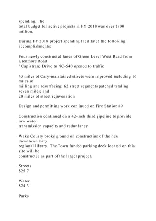 spending. The
total budget for active projects in FY 2018 was over $700
million.
During FY 2018 project spending facilitated the following
accomplishments:
Four newly constructed lanes of Green Level West Road from
Glenmore Road
/ Capistrane Drive to NC-540 opened to traffic
43 miles of Cary-maintained streets were improved including 16
miles of
milling and resurfacing; 62 street segments patched totaling
seven miles; and
20 miles of street rejuvenation
Design and permitting work continued on Fire Station #9
Construction continued on a 42-inch third pipeline to provide
raw water
transmission capacity and redundancy
Wake County broke ground on construction of the new
downtown Cary
regional library. The Town funded parking deck located on this
site will be
constructed as part of the larger project.
Streets
$25.7
Water
$24.3
Parks
 