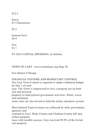 $12.3
Sewer
$7.5 Downtown
$5.2
General Govt
$4.9
Fire
$1.1
FY 2018 CAPITAL SPENDING, in millions
TOWN OF CARY www.townofcary.org Page 20
Fire Station 9 Design
FINANCIAL SYSTEMS AND BUDGETARY CONTROL
The Cary Town Council is required to adopt a balanced budget
by July 1 of each
year. The Town is empowered to levy a property tax on both
real and personal
property to fund general government activities. Water, sewer
and reclaimed
water rates are also levied to fund the utility enterprise system.
Most General Fund revenues are collected by other government
agencies and
remitted to Cary. Wake County and Chatham County bill and
collect property
taxes with notable success. Cary received 99.9% of the levied
real property
 