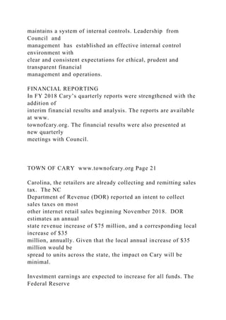 maintains a system of internal controls. Leadership from
Council and
management has established an effective internal control
environment with
clear and consistent expectations for ethical, prudent and
transparent financial
management and operations.
FINANCIAL REPORTING
In FY 2018 Cary’s quarterly reports were strengthened with the
addition of
interim financial results and analysis. The reports are available
at www.
townofcary.org. The financial results were also presented at
new quarterly
meetings with Council.
TOWN OF CARY www.townofcary.org Page 21
Carolina, the retailers are already collecting and remitting sales
tax. The NC
Department of Revenue (DOR) reported an intent to collect
sales taxes on most
other internet retail sales beginning November 2018. DOR
estimates an annual
state revenue increase of $75 million, and a corresponding local
increase of $35
million, annually. Given that the local annual increase of $35
million would be
spread to units across the state, the impact on Cary will be
minimal.
Investment earnings are expected to increase for all funds. The
Federal Reserve
 