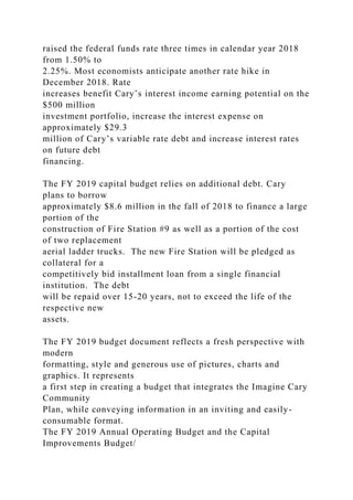 raised the federal funds rate three times in calendar year 2018
from 1.50% to
2.25%. Most economists anticipate another rate hike in
December 2018. Rate
increases benefit Cary’s interest income earning potential on the
$500 million
investment portfolio, increase the interest expense on
approximately $29.3
million of Cary’s variable rate debt and increase interest rates
on future debt
financing.
The FY 2019 capital budget relies on additional debt. Cary
plans to borrow
approximately $8.6 million in the fall of 2018 to finance a large
portion of the
construction of Fire Station #9 as well as a portion of the cost
of two replacement
aerial ladder trucks. The new Fire Station will be pledged as
collateral for a
competitively bid installment loan from a single financial
institution. The debt
will be repaid over 15-20 years, not to exceed the life of the
respective new
assets.
The FY 2019 budget document reflects a fresh perspective with
modern
formatting, style and generous use of pictures, charts and
graphics. It represents
a first step in creating a budget that integrates the Imagine Cary
Community
Plan, while conveying information in an inviting and easily-
consumable format.
The FY 2019 Annual Operating Budget and the Capital
Improvements Budget/
 