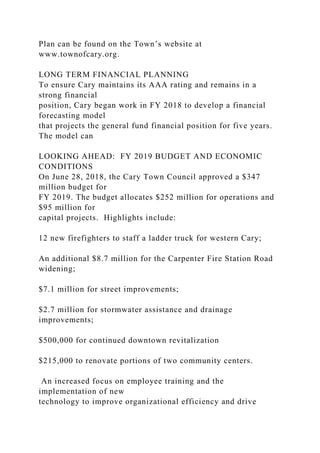 Plan can be found on the Town’s website at
www.townofcary.org.
LONG TERM FINANCIAL PLANNING
To ensure Cary maintains its AAA rating and remains in a
strong financial
position, Cary began work in FY 2018 to develop a financial
forecasting model
that projects the general fund financial position for five years.
The model can
LOOKING AHEAD: FY 2019 BUDGET AND ECONOMIC
CONDITIONS
On June 28, 2018, the Cary Town Council approved a $347
million budget for
FY 2019. The budget allocates $252 million for operations and
$95 million for
capital projects. Highlights include:
12 new firefighters to staff a ladder truck for western Cary;
An additional $8.7 million for the Carpenter Fire Station Road
widening;
$7.1 million for street improvements;
$2.7 million for stormwater assistance and drainage
improvements;
$500,000 for continued downtown revitalization
$215,000 to renovate portions of two community centers.
An increased focus on employee training and the
implementation of new
technology to improve organizational efficiency and drive
 