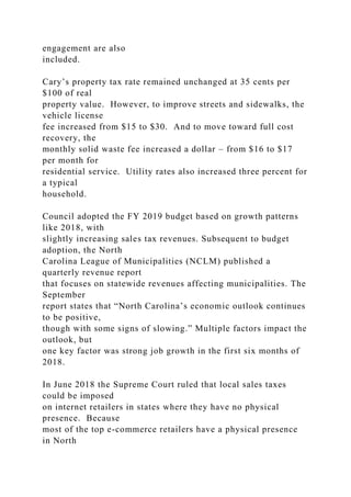 engagement are also
included.
Cary’s property tax rate remained unchanged at 35 cents per
$100 of real
property value. However, to improve streets and sidewalks, the
vehicle license
fee increased from $15 to $30. And to move toward full cost
recovery, the
monthly solid waste fee increased a dollar – from $16 to $17
per month for
residential service. Utility rates also increased three percent for
a typical
household.
Council adopted the FY 2019 budget based on growth patterns
like 2018, with
slightly increasing sales tax revenues. Subsequent to budget
adoption, the North
Carolina League of Municipalities (NCLM) published a
quarterly revenue report
that focuses on statewide revenues affecting municipalities. The
September
report states that “North Carolina’s economic outlook continues
to be positive,
though with some signs of slowing.” Multiple factors impact the
outlook, but
one key factor was strong job growth in the first six months of
2018.
In June 2018 the Supreme Court ruled that local sales taxes
could be imposed
on internet retailers in states where they have no physical
presence. Because
most of the top e-commerce retailers have a physical presence
in North
 