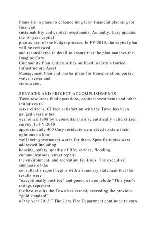 Plans are in place to enhance long term financial planning for
financial
sustainability and capital investments. Annually, Cary updates
the 10-year capital
plan as part of the budget process. In FY 2019, the capital plan
will be reviewed
and reconsidered in detail to ensure that the plan matches the
Imagine Cary
Community Plan and priorities outlined in Cary’s Buried
Infrastructure Asset
Management Plan and master plans for transportation, parks,
water, sewer and
stormwater.
SERVICES AND PROJECT ACCOMPLISHMENTS
Town resources fund operations, capital investments and other
initiatives to
serve citizens. Citizen satisfaction with the Town has been
gauged every other
year since 1998 by a consultant in a scientifically valid citizen
survey. In FY 2018
approximately 400 Cary residents were asked to state their
opinions on how
well their government works for them. Specific topics were
addressed including
housing, safety, quality of life, service, flooding,
communications, street repair,
the environment, and recreation facilities. The executive
summary of the
consultant’s report begins with a summary statement that the
results were
“exceptionally positive” and goes on to conclude “This year’s
ratings represent
the best results the Town has earned, exceeding the previous
“gold standard”
of the year 2012.” The Cary Fire Department continued to earn
 