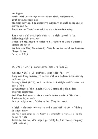 the highest
marks with A+ ratings for response time, competence,
courteous, fairness and
problem solving. The executive summary as well as the entire
survey can be
found on the Town’s website at www.townofcary.org
Key events and accomplishments are highlighted in the
following eight sections,
which are organized to match the structure of Cary’s guiding
vision set out in
the Imagine Cary Community Plan; Live, Work, Shop, Engage,
Shape, Move,
Serve and Act.
TOWN OF CARY www.townofcary.org Page 23
WORK: ASSURING CONTINUED PROSPERITY
Cary was long considered successful as a bedroom community
to Research
Triangle Park (RTP), and the cities of Raleigh and Durham. As
part of the
development of the Imagine Cary Community Plan, data
analysis confirmed
that Cary had grown into an employment center of its own.
Business days result
in a net migration of citizens into Cary for work.
A highly educated workforce and a competitive cost of doing
business have
drawn major employers. Cary is extremely fortunate to be the
home of SAS
Institute, the world’s largest privately held software company.
SAS Institute,
 