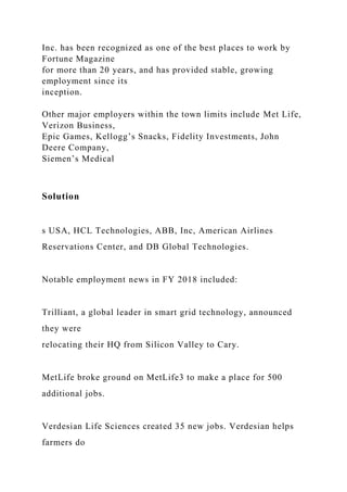 Inc. has been recognized as one of the best places to work by
Fortune Magazine
for more than 20 years, and has provided stable, growing
employment since its
inception.
Other major employers within the town limits include Met Life,
Verizon Business,
Epic Games, Kellogg’s Snacks, Fidelity Investments, John
Deere Company,
Siemen’s Medical
Solution
s USA, HCL Technologies, ABB, Inc, American Airlines
Reservations Center, and DB Global Technologies.
Notable employment news in FY 2018 included:
Trilliant, a global leader in smart grid technology, announced
they were
relocating their HQ from Silicon Valley to Cary.
MetLife broke ground on MetLife3 to make a place for 500
additional jobs.
Verdesian Life Sciences created 35 new jobs. Verdesian helps
farmers do
 