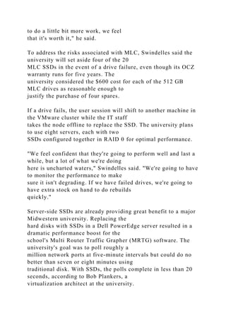 to do a little bit more work, we feel
that it's worth it," he said.
To address the risks associated with MLC, Swindelles said the
university will set aside four of the 20
MLC SSDs in the event of a drive failure, even though its OCZ
warranty runs for five years. The
university considered the $600 cost for each of the 512 GB
MLC drives as reasonable enough to
justify the purchase of four spares.
If a drive fails, the user session will shift to another machine in
the VMware cluster while the IT staff
takes the node offline to replace the SSD. The university plans
to use eight servers, each with two
SSDs configured together in RAID 0 for optimal performance.
"We feel confident that they're going to perform well and last a
while, but a lot of what we're doing
here is uncharted waters," Swindelles said. "We're going to have
to monitor the performance to make
sure it isn't degrading. If we have failed drives, we're going to
have extra stock on hand to do rebuilds
quickly."
Server-side SSDs are already providing great benefit to a major
Midwestern university. Replacing the
hard disks with SSDs in a Dell PowerEdge server resulted in a
dramatic performance boost for the
school's Multi Router Traffic Grapher (MRTG) software. The
university's goal was to poll roughly a
million network ports at five-minute intervals but could do no
better than seven or eight minutes using
traditional disk. With SSDs, the polls complete in less than 20
seconds, according to Bob Plankers, a
virtualization architect at the university.
 