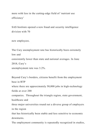 more with less in the cutting-edge field of ‘nutrient use
efficiency’
SAS Institute opened a new fraud and security intelligence
division with 70
new employees.
The Cary unemployment rate has historically been extremely
low and
consistently lower than state and national averages. In June
2018, Cary’s
unemployment rate was 3.2%.
Beyond Cary’s borders, citizens benefit from the employment
base in RTP
where there are approximately 50,000 jobs in high-technology
fields at over 200
companies. Throughout the triangle region, state government,
healthcare and
three major universities round out a diverse group of employers
in the region
that has historically been stable and less sensitive to economic
downturns.
The employment community is repeatedly recognized in studies,
 