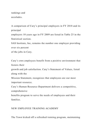 rankings and
accolades.
A comparison of Cary’s principal employers in FY 2018 and its
principal
employers 10 years ago in FY 2009 are listed in Table 23 in the
Statistical section.
SAS Institute, Inc, remains the number one employer providing
over six percent
of the jobs in Cary.
Cary’s own employees benefit from a positive environment that
fosters their
growth and job satisfaction. Cary’s Statement of Values, listed
along with the
Mission Statement, recognizes that employees are our most
important resource.
Cary’s Human Resource Department delivers a competitive,
comprehensive
benefits program to serve the needs of employees and their
families.
NEW EMPLOYEE TRAINING ACADEMY
The Town kicked off a refreshed training program, maintaining
 