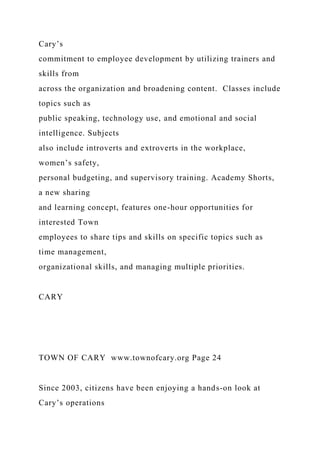 Cary’s
commitment to employee development by utilizing trainers and
skills from
across the organization and broadening content. Classes include
topics such as
public speaking, technology use, and emotional and social
intelligence. Subjects
also include introverts and extroverts in the workplace,
women’s safety,
personal budgeting, and supervisory training. Academy Shorts,
a new sharing
and learning concept, features one-hour opportunities for
interested Town
employees to share tips and skills on specific topics such as
time management,
organizational skills, and managing multiple priorities.
CARY
TOWN OF CARY www.townofcary.org Page 24
Since 2003, citizens have been enjoying a hands-on look at
Cary’s operations
 