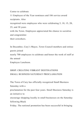 Center to celebrate
11 Employee of the Year nominees and 186 service award
recipients. Also
recognized were employees who were celebrating 5, 10, 15, 20,
25, and 30 years
with the Town. Employees appreciated the chance to socialize
and congratulate
their coworkers.
In December, Cary’s Mayor, Town Council members and retiree
guests joined
nearly 700 employees to celebrate and honor the work of staff at
the annual
Employee Luncheon.
SHOP: CREATING VIBRANT DESTINATIONS
SMALL BUSINESS SATURDAY PROCLAMATION
The Town of Cary has officially recognized Small Business
Saturday with a
proclamation for the past four years. Small Business Saturday is
an initiative to
encourage shopping locally in small businesses on the Saturday
following Black
Friday. The national promotion has been successful in bringing
 