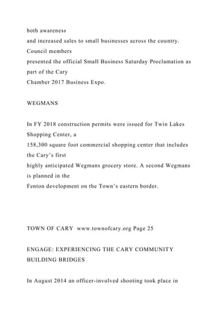 both awareness
and increased sales to small businesses across the country.
Council members
presented the official Small Business Saturday Proclamation as
part of the Cary
Chamber 2017 Business Expo.
WEGMANS
In FY 2018 construction permits were issued for Twin Lakes
Shopping Center, a
158,300 square foot commercial shopping center that includes
the Cary’s first
highly anticipated Wegmans grocery store. A second Wegmans
is planned in the
Fenton development on the Town’s eastern border.
TOWN OF CARY www.townofcary.org Page 25
ENGAGE: EXPERIENCING THE CARY COMMUNITY
BUILDING BRIDGES
In August 2014 an officer-involved shooting took place in
 