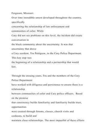 Ferguson, Missouri.
Over time incredible unrest developed throughout the country,
specifically
concerning the relationship of law enforcement and
communities of color. While
Cary did not see problems on this level, the incident did create
conversation in
the black community about the uncertainty. It was that
uncertainty that drove
a Cary resident, Tru Pettigrew, to the Cary Police Department.
This key step was
the beginning of a relationship and a partnership that would
last.
Through the ensuing years, Tru and the members of the Cary
Police Department
have worked with diligence and persistence to ensure there is a
relationship
between communities of color and Cary police officers. Based
on the premise
that consistency builds familiarity and familiarity builds trust,
opportunities
were created through forums, classes, church visits and
cookouts, to build and
maintain close relationships. The most impactful of these efforts
 