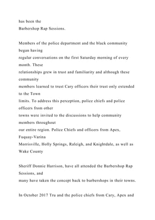 has been the
Barbershop Rap Sessions.
Members of the police department and the black community
began having
regular conversations on the first Saturday morning of every
month. These
relationships grew in trust and familiarity and although these
community
members learned to trust Cary officers their trust only extended
to the Town
limits. To address this perception, police chiefs and police
officers from other
towns were invited to the discussions to help community
members throughout
our entire region. Police Chiefs and officers from Apex,
Fuquay-Varina
Morrisville, Holly Springs, Raleigh, and Knightdale, as well as
Wake County
Sheriff Donnie Harrison, have all attended the Barbershop Rap
Sessions, and
many have taken the concept back to barbershops in their towns.
In October 2017 Tru and the police chiefs from Cary, Apex and
 
