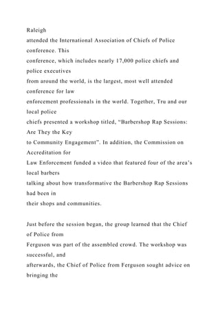 Raleigh
attended the International Association of Chiefs of Police
conference. This
conference, which includes nearly 17,000 police chiefs and
police executives
from around the world, is the largest, most well attended
conference for law
enforcement professionals in the world. Together, Tru and our
local police
chiefs presented a workshop titled, “Barbershop Rap Sessions:
Are They the Key
to Community Engagement”. In addition, the Commission on
Accreditation for
Law Enforcement funded a video that featured four of the area’s
local barbers
talking about how transformative the Barbershop Rap Sessions
had been in
their shops and communities.
Just before the session began, the group learned that the Chief
of Police from
Ferguson was part of the assembled crowd. The workshop was
successful, and
afterwards, the Chief of Police from Ferguson sought advice on
bringing the
 