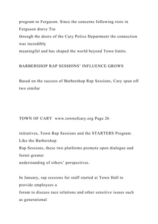 program to Ferguson. Since the concerns following riots in
Ferguson drove Tru
through the doors of the Cary Police Department the connection
was incredibly
meaningful and has shaped the world beyond Town limits.
BARBERSHOP RAP SESSIONS’ INFLUENCE GROWS
Based on the success of Barbershop Rap Sessions, Cary spun off
two similar
TOWN OF CARY www.townofcary.org Page 26
initiatives, Town Rap Sessions and the STARTERS Program.
Like the Barbershop
Rap Sessions, these two platforms promote open dialogue and
foster greater
understanding of others’ perspectives.
In January, rap sessions for staff started at Town Hall to
provide employees a
forum to discuss race relations and other sensitive issues such
as generational
 