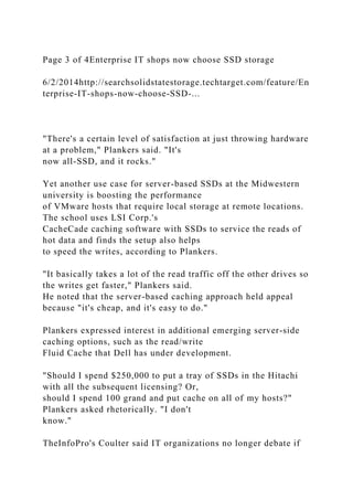 Page 3 of 4Enterprise IT shops now choose SSD storage
6/2/2014http://searchsolidstatestorage.techtarget.com/feature/En
terprise-IT-shops-now-choose-SSD-...
"There's a certain level of satisfaction at just throwing hardware
at a problem," Plankers said. "It's
now all-SSD, and it rocks."
Yet another use case for server-based SSDs at the Midwestern
university is boosting the performance
of VMware hosts that require local storage at remote locations.
The school uses LSI Corp.'s
CacheCade caching software with SSDs to service the reads of
hot data and finds the setup also helps
to speed the writes, according to Plankers.
"It basically takes a lot of the read traffic off the other drives so
the writes get faster," Plankers said.
He noted that the server-based caching approach held appeal
because "it's cheap, and it's easy to do."
Plankers expressed interest in additional emerging server-side
caching options, such as the read/write
Fluid Cache that Dell has under development.
"Should I spend $250,000 to put a tray of SSDs in the Hitachi
with all the subsequent licensing? Or,
should I spend 100 grand and put cache on all of my hosts?"
Plankers asked rhetorically. "I don't
know."
TheInfoPro's Coulter said IT organizations no longer debate if
 