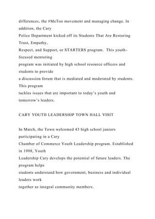 differences, the #MeToo movement and managing change. In
addition, the Cary
Police Department kicked off its Students That Are Restoring
Trust, Empathy,
Respect, and Support, or STARTERS program. This youth-
focused mentoring
program was initiated by high school resource officers and
students to provide
a discussion forum that is mediated and moderated by students.
This program
tackles issues that are important to today’s youth and
tomorrow’s leaders.
CARY YOUTH LEADERSHIP TOWN HALL VISIT
In March, the Town welcomed 43 high school juniors
participating in a Cary
Chamber of Commerce Youth Leadership program. Established
in 1998, Youth
Leadership Cary develops the potential of future leaders. The
program helps
students understand how government, business and individual
leaders work
together as integral community members.
 