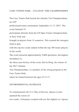 CARY TENNIS PARK – ATLANTIC TIRE CHAMPIONSHIPS
The Cary Tennis Park hosted the Atlantic Tire Championships,
an ATP
professional tennis tournament, September 11-17, 2017. The
event featured 19
participants directly from the US Open Tennis Championships
in New York and
brought in players from 13 countries. This created the strongest
field to date
with the top two seeds ranked within the top 100 tennis players
in the world.
The event attracted approximately 5,000 spectators, the highest
attendance in
the three-year history of the event. Kevin King, the winner of
the 2017 Atlantic
Tire Championships, is a product of the strong program at the
Cary Tennis Park,
where he trained between the ages of 13-17.
ENVIRONMENTAL OUTREACH
To commemorate the 9-11 Day of Service, Spruce events
spanned the course of
two weeks. Volunteers worked with our fire fighters to “spruce
 