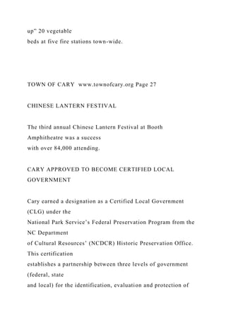 up” 20 vegetable
beds at five fire stations town-wide.
TOWN OF CARY www.townofcary.org Page 27
CHINESE LANTERN FESTIVAL
The third annual Chinese Lantern Festival at Booth
Amphitheatre was a success
with over 84,000 attending.
CARY APPROVED TO BECOME CERTIFIED LOCAL
GOVERNMENT
Cary earned a designation as a Certified Local Government
(CLG) under the
National Park Service’s Federal Preservation Program from the
NC Department
of Cultural Resources’ (NCDCR) Historic Preservation Office.
This certification
establishes a partnership between three levels of government
(federal, state
and local) for the identification, evaluation and protection of
 
