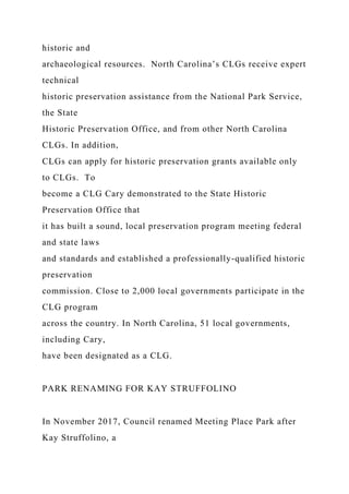historic and
archaeological resources. North Carolina’s CLGs receive expert
technical
historic preservation assistance from the National Park Service,
the State
Historic Preservation Office, and from other North Carolina
CLGs. In addition,
CLGs can apply for historic preservation grants available only
to CLGs. To
become a CLG Cary demonstrated to the State Historic
Preservation Office that
it has built a sound, local preservation program meeting federal
and state laws
and standards and established a professionally-qualified historic
preservation
commission. Close to 2,000 local governments participate in the
CLG program
across the country. In North Carolina, 51 local governments,
including Cary,
have been designated as a CLG.
PARK RENAMING FOR KAY STRUFFOLINO
In November 2017, Council renamed Meeting Place Park after
Kay Struffolino, a
 