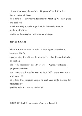 citizen who has dedicated over 40 years of her life to the
improvement of Cary.
This park, near downtown, features the Meeting Place sculpture
and received
some finishing touches to go with its new name such as
sculpture lighting,
additional landscaping, and updated signage.
SHARE & CARE
Share & Care, an event now in its fourth year, provides a
resource fair for
persons with disabilities, their caregivers, families and friends
by hosting
almost 50 organizations and businesses. Agencies offering
programs, services
and resource information were on hand in February to network
with over 200
attendees. This program has grown each year as the demand for
resources for
persons with disabilities increased.
TOWN OF CARY www.townofcary.org Page 28
 