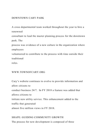 DOWNTOWN CARY PARK
A cross departmental team worked throughout the year to hire a
renowned
consultant to lead the master planning process for the downtown
park. The
process was evidence of a new culture in the organization where
employees
volunteered to contribute to the process with time outside their
traditional
roles.
WWW.TOWNOFCARY.ORG
Cary’s website continues to evolve to provide information and
allow citizens to
conduct business 24/7. In FY 2018 a feature was added that
allows citizens to
initiate new utility service. This enhancement added to the
traffic that generated
almost five million views in FY 2018.
SHAPE: GUIDING COMMUNITY GROWTH
The process for new development is composed of three
 