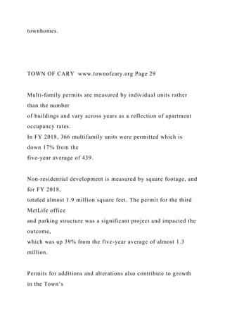 townhomes.
TOWN OF CARY www.townofcary.org Page 29
Multi-family permits are measured by individual units rather
than the number
of buildings and vary across years as a reflection of apartment
occupancy rates.
In FY 2018, 366 multifamily units were permitted which is
down 17% from the
five-year average of 439.
Non-residential development is measured by square footage, and
for FY 2018,
totaled almost 1.9 million square feet. The permit for the third
MetLife office
and parking structure was a significant project and impacted the
outcome,
which was up 39% from the five-year average of almost 1.3
million.
Permits for additions and alterations also contribute to growth
in the Town’s
 
