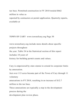 tax base. Permitted construction in FY 2018 totaled $662
million in value as
reported by contractors at permit application. Quarterly reports,
available at
TOWN OF CARY www.townofcary.org Page 30
www.townofcary.org include more details about specific
projects throughout
the year. Table 24 in the Statistical section of this report
includes 10 years of
history for building permit counts and values.
Cary is empowered by state statute to extend its corporate limits
by annexation.
Just over 113 acres became part of the Town of Cary through 11
voluntary
annexations in FY 2018, resulting in an increase of $12.7
million to the tax base.
These annexations are typically a step in the development
process during the
development plan review phase.
 