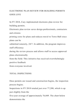 ELECTRONIC PLAN REVIEW FOR BUILDING PERMITS
GOES LIVE
In FY 2018, Cary implemented electronic plan review for
building permits.
Electronic plan review saves design professionals, contractors
and citizens
printing costs for plans and reduces travel to Town Hall since
plans can be
submitted remotely, 24/7. In addition, the program improves
staff efficiency
during the review process and allows staff to access approved
plans electronically
from the field. This initiative has received overwhelmingly
positive feedback
from everyone involved.
TOTAL INSPECTIONS
Once permits are issued and construction begins, the inspection
process begins.
Inspections in FY 2018 totaled just over 77,200, which is up
just slightly from the
five-year average of approximately 76,049. The chart below
demonstrates the
 