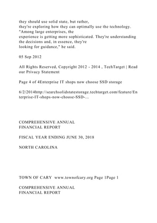 they should use solid state, but rather,
they're exploring how they can optimally use the technology.
"Among large enterprises, the
experience is getting more sophisticated. They're understanding
the decisions and, in essence, they're
looking for guidance," he said.
05 Sep 2012
All Rights Reserved, Copyright 2012 - 2014 , TechTarget | Read
our Privacy Statement
Page 4 of 4Enterprise IT shops now choose SSD storage
6/2/2014http://searchsolidstatestorage.techtarget.com/feature/En
terprise-IT-shops-now-choose-SSD-...
COMPREHENSIVE ANNUAL
FINANCIAL REPORT
FISCAL YEAR ENDING JUNE 30, 2018
NORTH CAROLINA
TOWN OF CARY www.townofcary.org Page 1Page 1
COMPREHENSIVE ANNUAL
FINANCIAL REPORT
 