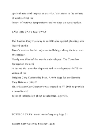 cyclical nature of inspection activity. Variances in the volume
of work reflect the
impact of outdoor temperatures and weather on construction.
EASTERN CARY GATEWAY
The Eastern Cary Gateway is an 800-acre special planning area
located on the
Town’s eastern border, adjacent to Raleigh along the interstate
40 corridor.
Nearly one third of the area is undeveloped. The Town has
focused on the area
to ensure that new development and redevelopment fulfill the
vision of the
Imagine Cary Community Plan. A web page for the Eastern
Cary Gateway (http://
bit.ly/EasternCaryGateway) was created in FY 2018 to provide
a consolidated
point of information about development activity.
TOWN OF CARY www.townofcary.org Page 31
Eastern Cary Gateway Strategy Team
 
